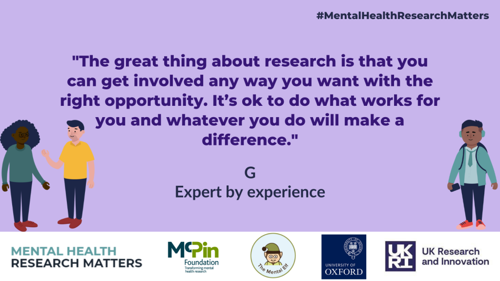 "The great thing about research is that you  can get involved in any way you want with the right opportunity. It's OK to do what works for you and whatever you do will make a difference" G, Expert By experience